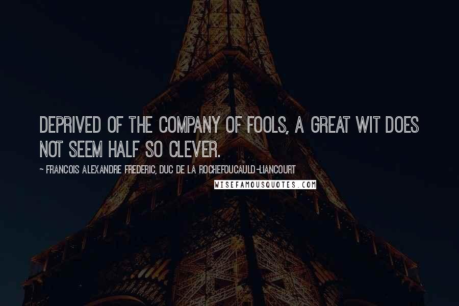 Francois Alexandre Frederic, Duc De La Rochefoucauld-Liancourt Quotes: Deprived of the company of fools, a great wit does not seem half so clever.