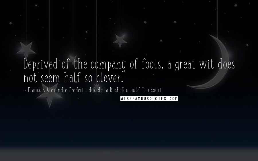 Francois Alexandre Frederic, Duc De La Rochefoucauld-Liancourt Quotes: Deprived of the company of fools, a great wit does not seem half so clever.