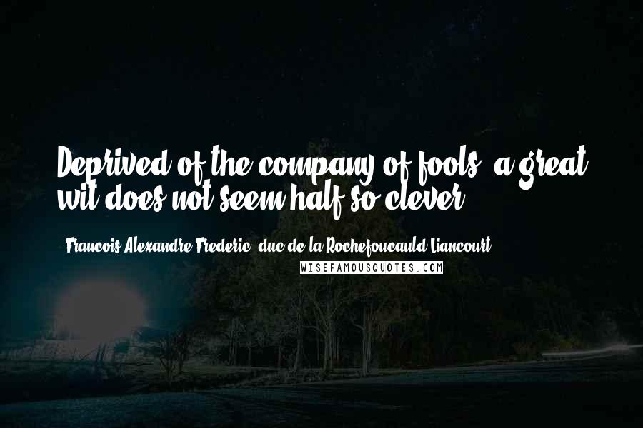 Francois Alexandre Frederic, Duc De La Rochefoucauld-Liancourt Quotes: Deprived of the company of fools, a great wit does not seem half so clever.