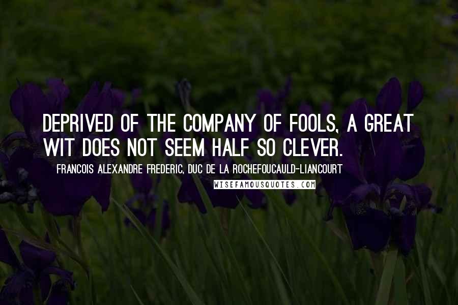 Francois Alexandre Frederic, Duc De La Rochefoucauld-Liancourt Quotes: Deprived of the company of fools, a great wit does not seem half so clever.