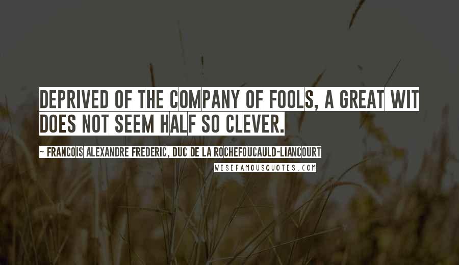 Francois Alexandre Frederic, Duc De La Rochefoucauld-Liancourt Quotes: Deprived of the company of fools, a great wit does not seem half so clever.