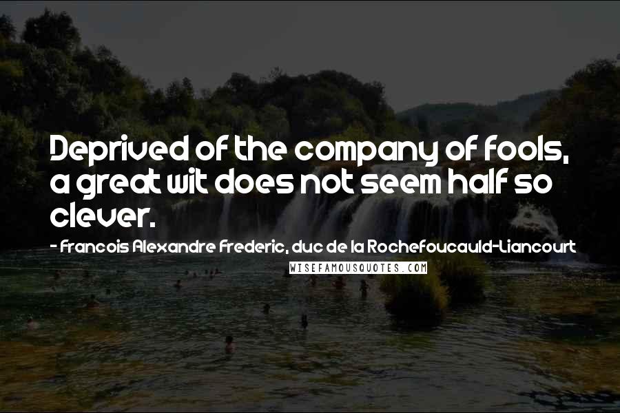 Francois Alexandre Frederic, Duc De La Rochefoucauld-Liancourt Quotes: Deprived of the company of fools, a great wit does not seem half so clever.