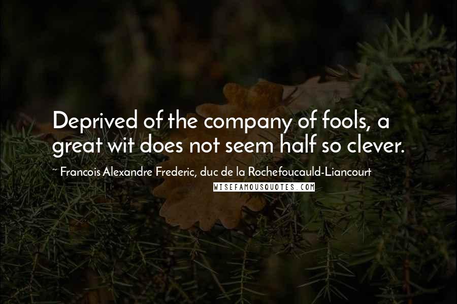 Francois Alexandre Frederic, Duc De La Rochefoucauld-Liancourt Quotes: Deprived of the company of fools, a great wit does not seem half so clever.