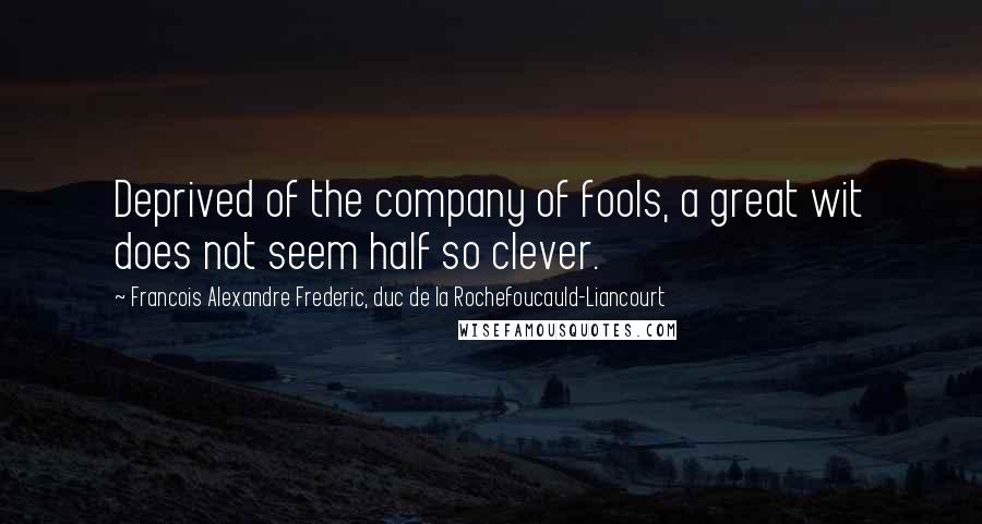 Francois Alexandre Frederic, Duc De La Rochefoucauld-Liancourt Quotes: Deprived of the company of fools, a great wit does not seem half so clever.