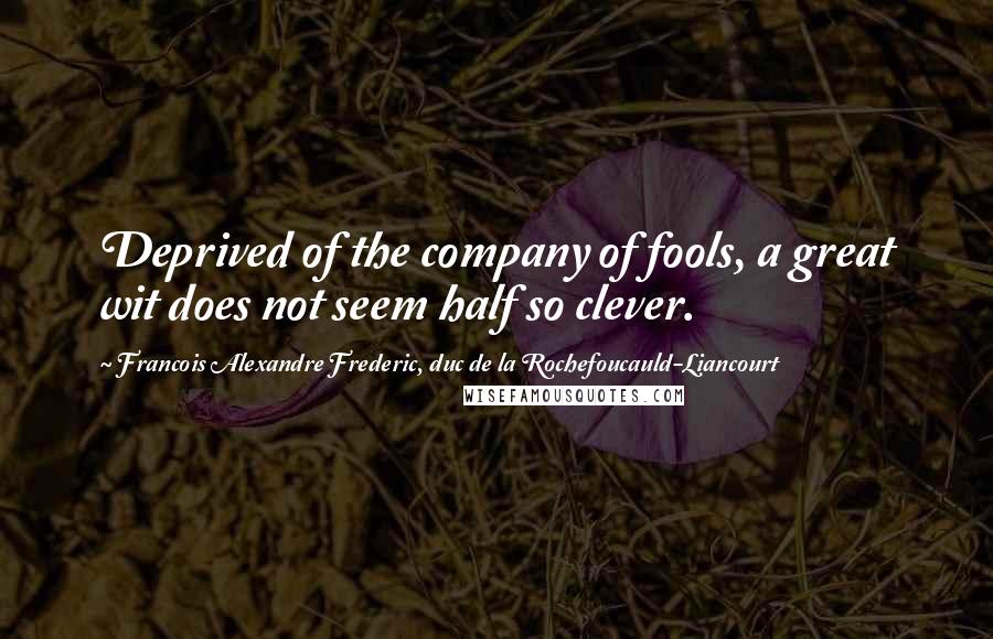 Francois Alexandre Frederic, Duc De La Rochefoucauld-Liancourt Quotes: Deprived of the company of fools, a great wit does not seem half so clever.