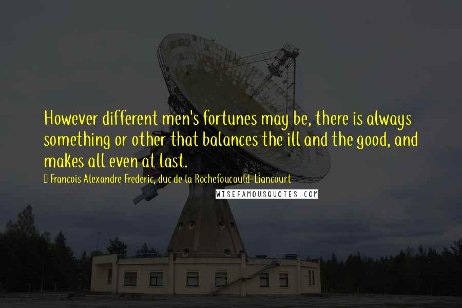 Francois Alexandre Frederic, Duc De La Rochefoucauld-Liancourt Quotes: However different men's fortunes may be, there is always something or other that balances the ill and the good, and makes all even at last.