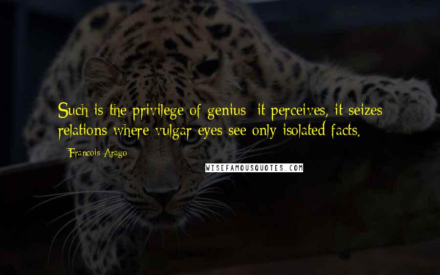 Francois Arago Quotes: Such is the privilege of genius; it perceives, it seizes relations where vulgar eyes see only isolated facts.