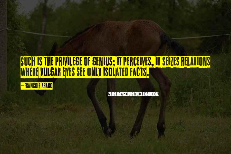 Francois Arago Quotes: Such is the privilege of genius; it perceives, it seizes relations where vulgar eyes see only isolated facts.