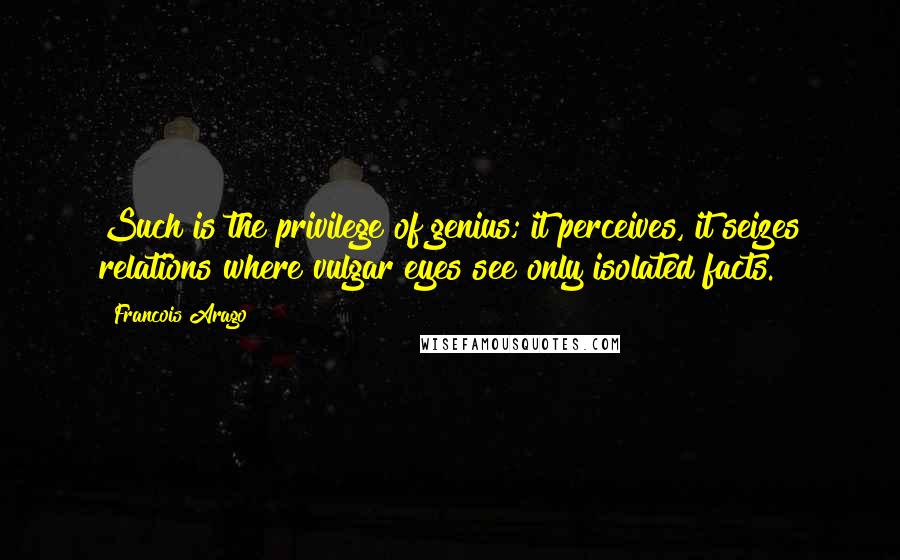 Francois Arago Quotes: Such is the privilege of genius; it perceives, it seizes relations where vulgar eyes see only isolated facts.