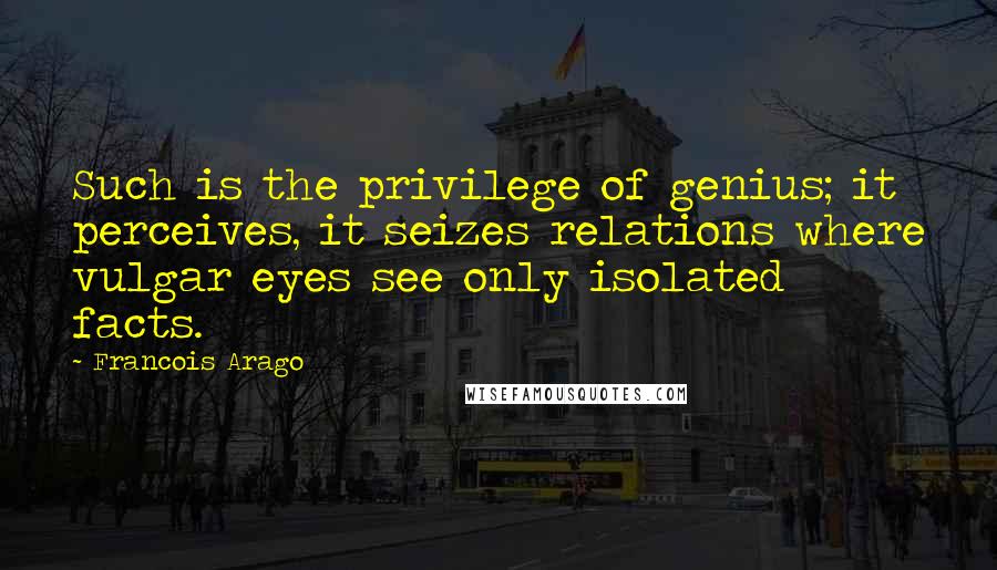 Francois Arago Quotes: Such is the privilege of genius; it perceives, it seizes relations where vulgar eyes see only isolated facts.