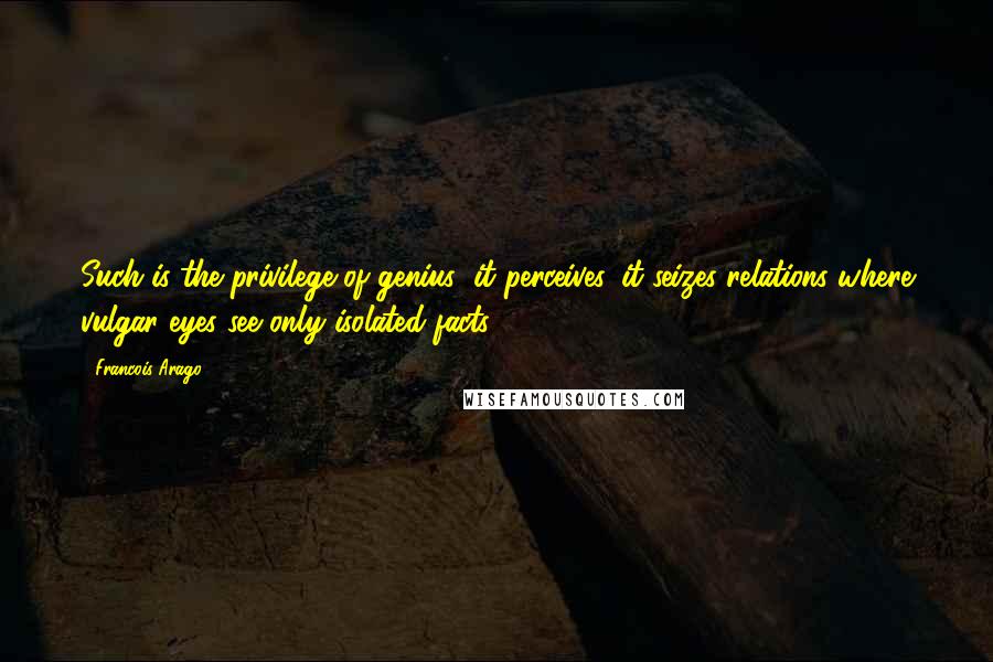 Francois Arago Quotes: Such is the privilege of genius; it perceives, it seizes relations where vulgar eyes see only isolated facts.