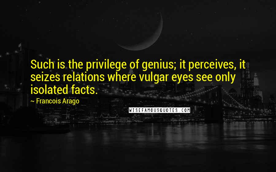Francois Arago Quotes: Such is the privilege of genius; it perceives, it seizes relations where vulgar eyes see only isolated facts.