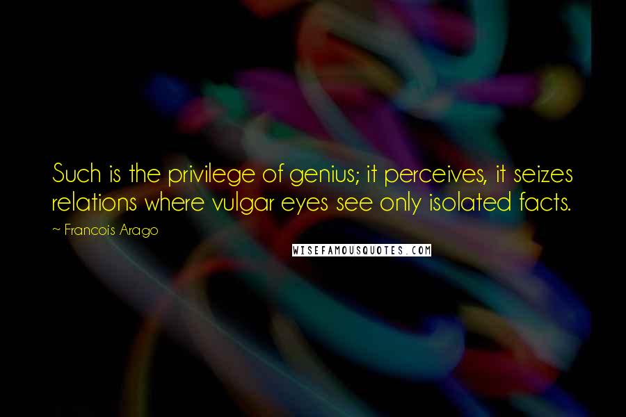 Francois Arago Quotes: Such is the privilege of genius; it perceives, it seizes relations where vulgar eyes see only isolated facts.