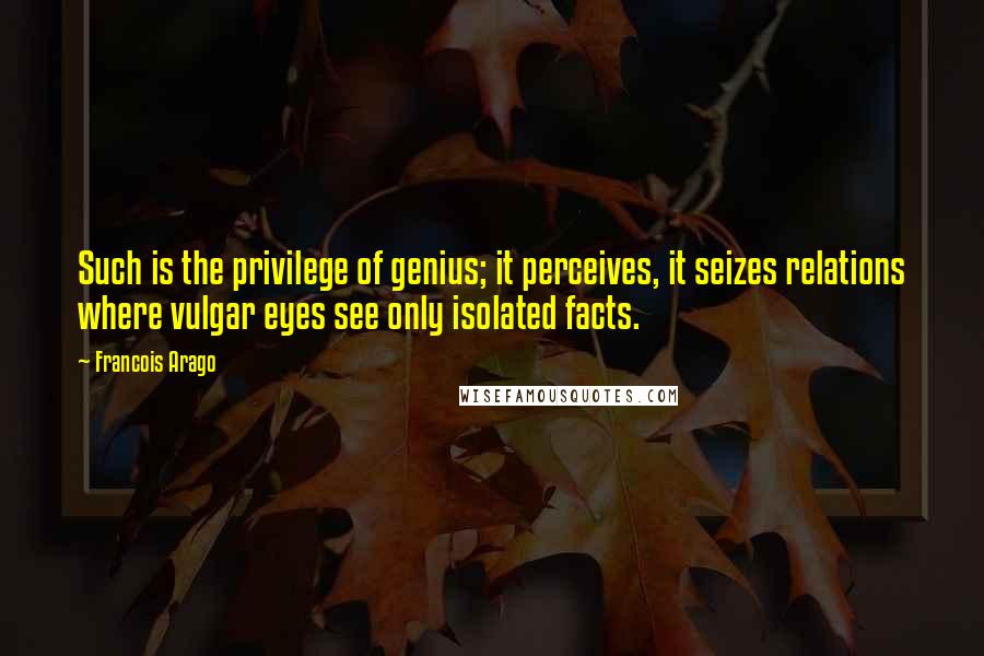 Francois Arago Quotes: Such is the privilege of genius; it perceives, it seizes relations where vulgar eyes see only isolated facts.
