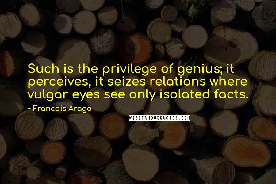 Francois Arago Quotes: Such is the privilege of genius; it perceives, it seizes relations where vulgar eyes see only isolated facts.