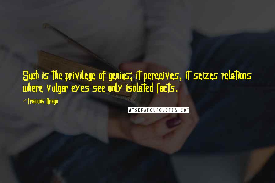 Francois Arago Quotes: Such is the privilege of genius; it perceives, it seizes relations where vulgar eyes see only isolated facts.
