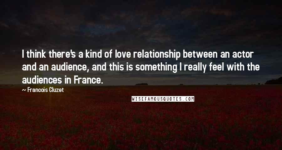 Francois Cluzet Quotes: I think there's a kind of love relationship between an actor and an audience, and this is something I really feel with the audiences in France.