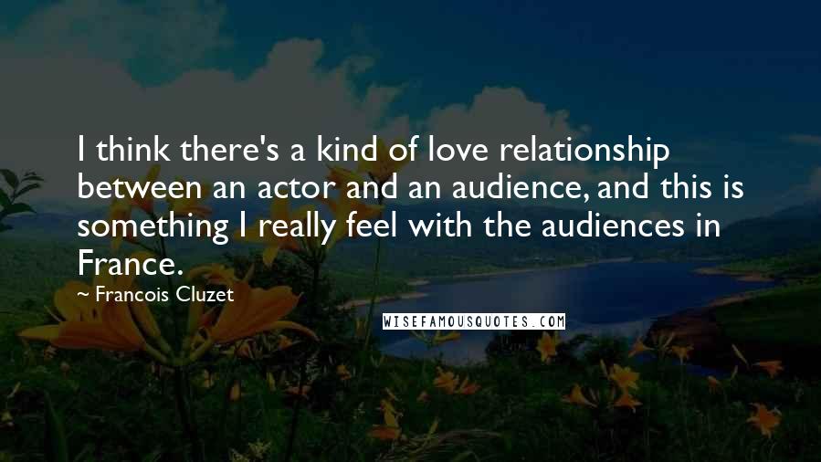 Francois Cluzet Quotes: I think there's a kind of love relationship between an actor and an audience, and this is something I really feel with the audiences in France.