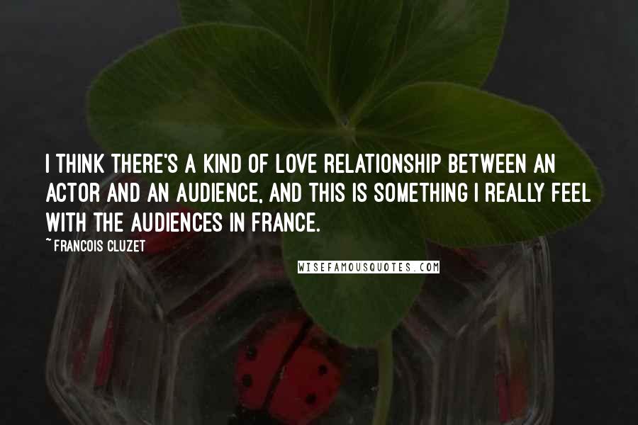 Francois Cluzet Quotes: I think there's a kind of love relationship between an actor and an audience, and this is something I really feel with the audiences in France.