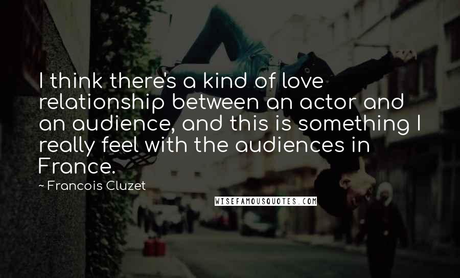 Francois Cluzet Quotes: I think there's a kind of love relationship between an actor and an audience, and this is something I really feel with the audiences in France.