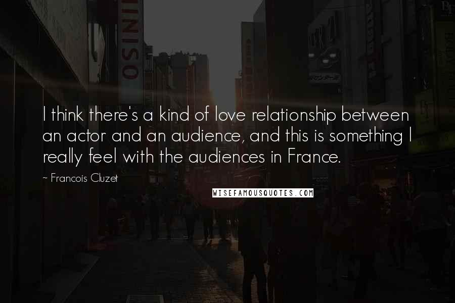 Francois Cluzet Quotes: I think there's a kind of love relationship between an actor and an audience, and this is something I really feel with the audiences in France.