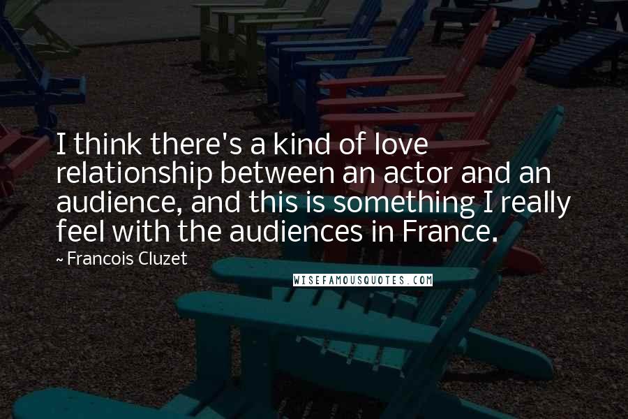 Francois Cluzet Quotes: I think there's a kind of love relationship between an actor and an audience, and this is something I really feel with the audiences in France.