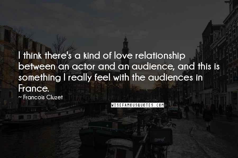 Francois Cluzet Quotes: I think there's a kind of love relationship between an actor and an audience, and this is something I really feel with the audiences in France.