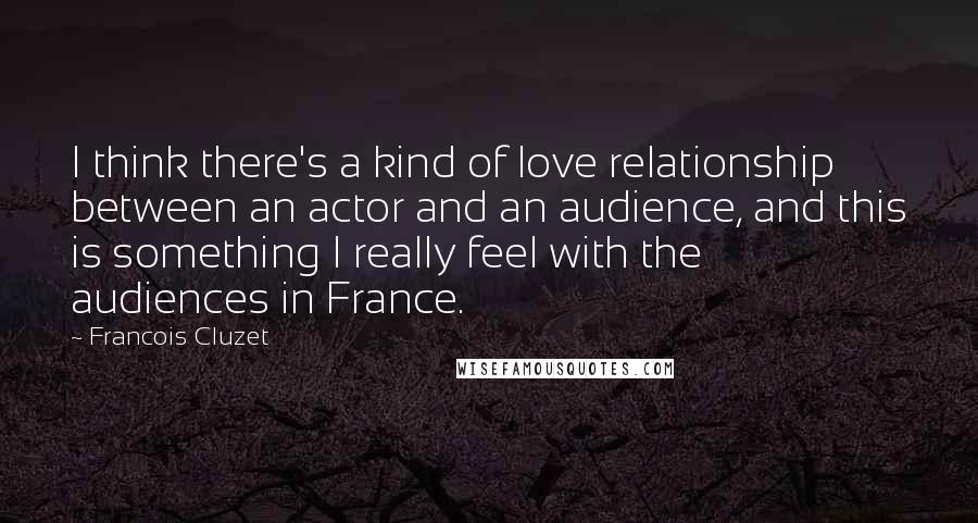 Francois Cluzet Quotes: I think there's a kind of love relationship between an actor and an audience, and this is something I really feel with the audiences in France.