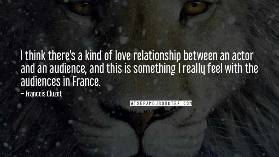 Francois Cluzet Quotes: I think there's a kind of love relationship between an actor and an audience, and this is something I really feel with the audiences in France.