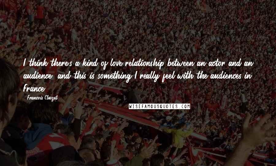 Francois Cluzet Quotes: I think there's a kind of love relationship between an actor and an audience, and this is something I really feel with the audiences in France.