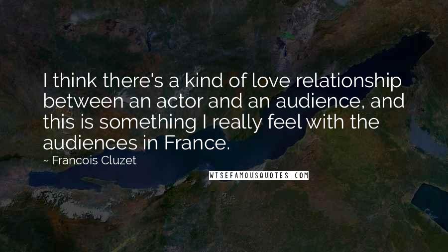 Francois Cluzet Quotes: I think there's a kind of love relationship between an actor and an audience, and this is something I really feel with the audiences in France.