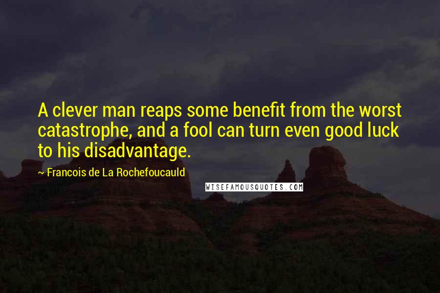 Francois De La Rochefoucauld Quotes: A clever man reaps some benefit from the worst catastrophe, and a fool can turn even good luck to his disadvantage.