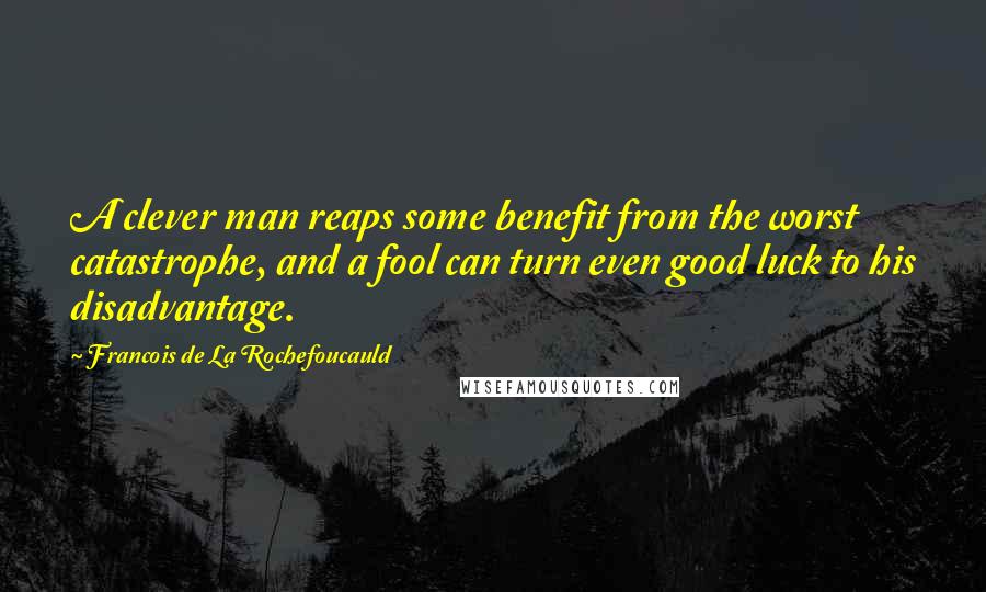 Francois De La Rochefoucauld Quotes: A clever man reaps some benefit from the worst catastrophe, and a fool can turn even good luck to his disadvantage.