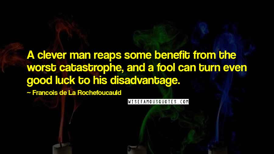 Francois De La Rochefoucauld Quotes: A clever man reaps some benefit from the worst catastrophe, and a fool can turn even good luck to his disadvantage.