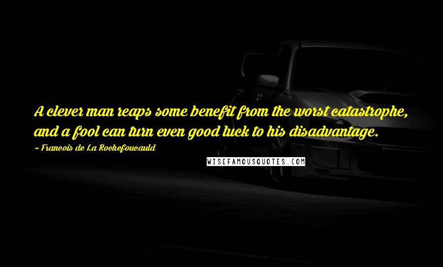 Francois De La Rochefoucauld Quotes: A clever man reaps some benefit from the worst catastrophe, and a fool can turn even good luck to his disadvantage.