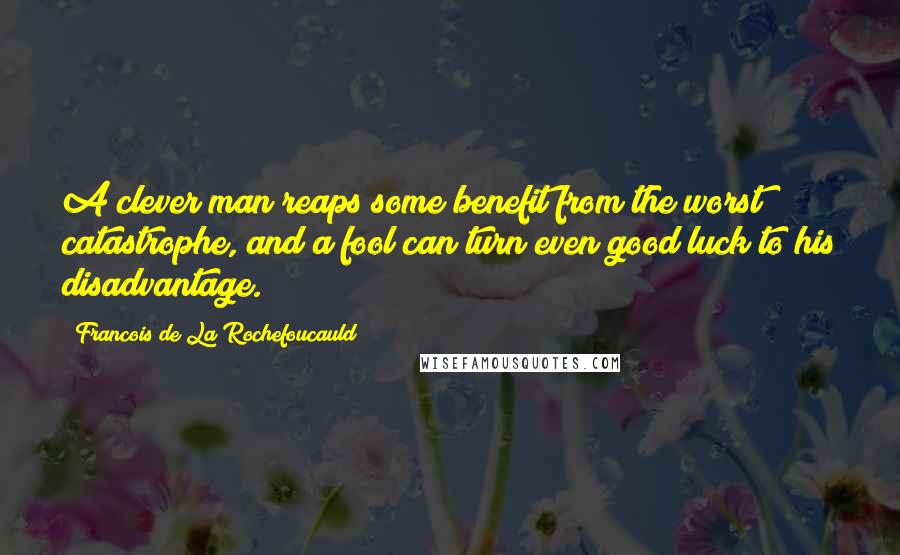 Francois De La Rochefoucauld Quotes: A clever man reaps some benefit from the worst catastrophe, and a fool can turn even good luck to his disadvantage.