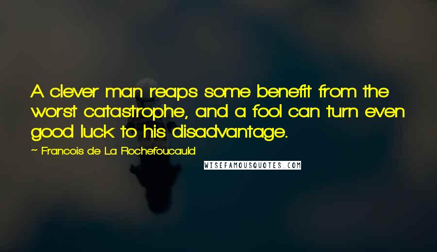 Francois De La Rochefoucauld Quotes: A clever man reaps some benefit from the worst catastrophe, and a fool can turn even good luck to his disadvantage.