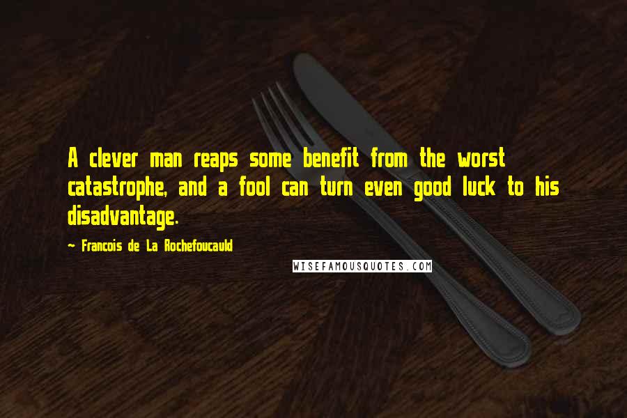 Francois De La Rochefoucauld Quotes: A clever man reaps some benefit from the worst catastrophe, and a fool can turn even good luck to his disadvantage.