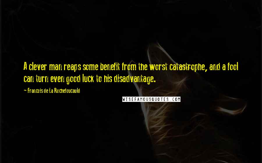 Francois De La Rochefoucauld Quotes: A clever man reaps some benefit from the worst catastrophe, and a fool can turn even good luck to his disadvantage.