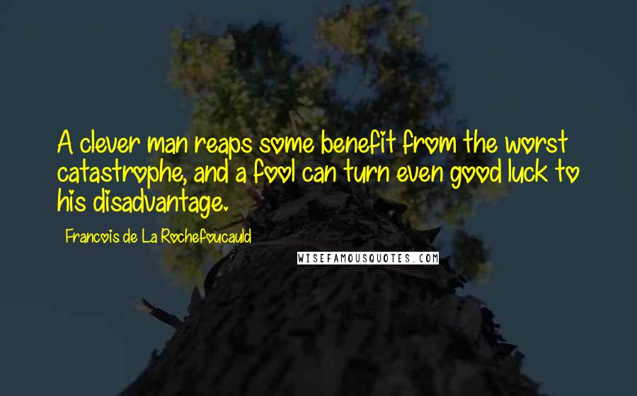 Francois De La Rochefoucauld Quotes: A clever man reaps some benefit from the worst catastrophe, and a fool can turn even good luck to his disadvantage.