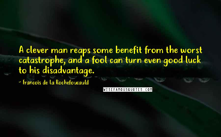 Francois De La Rochefoucauld Quotes: A clever man reaps some benefit from the worst catastrophe, and a fool can turn even good luck to his disadvantage.