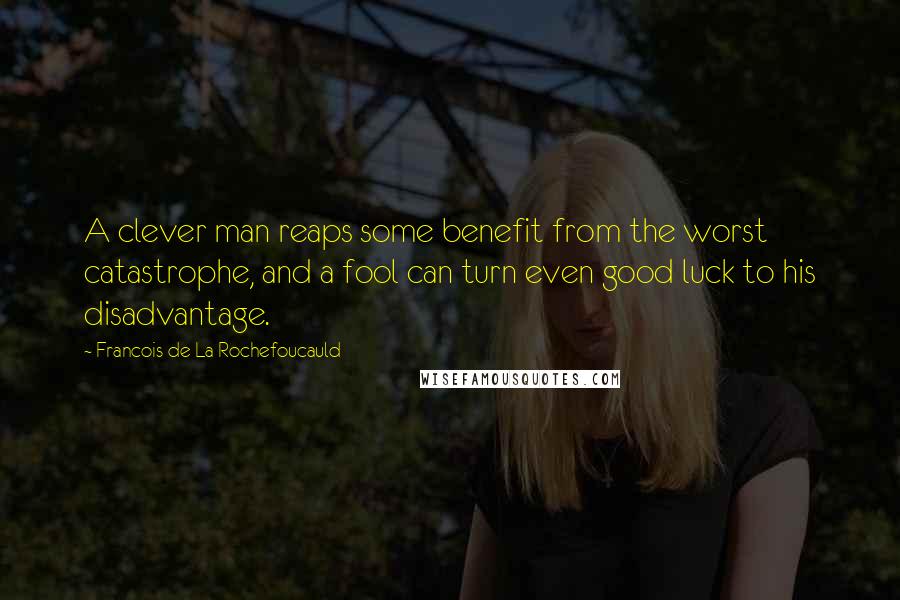 Francois De La Rochefoucauld Quotes: A clever man reaps some benefit from the worst catastrophe, and a fool can turn even good luck to his disadvantage.