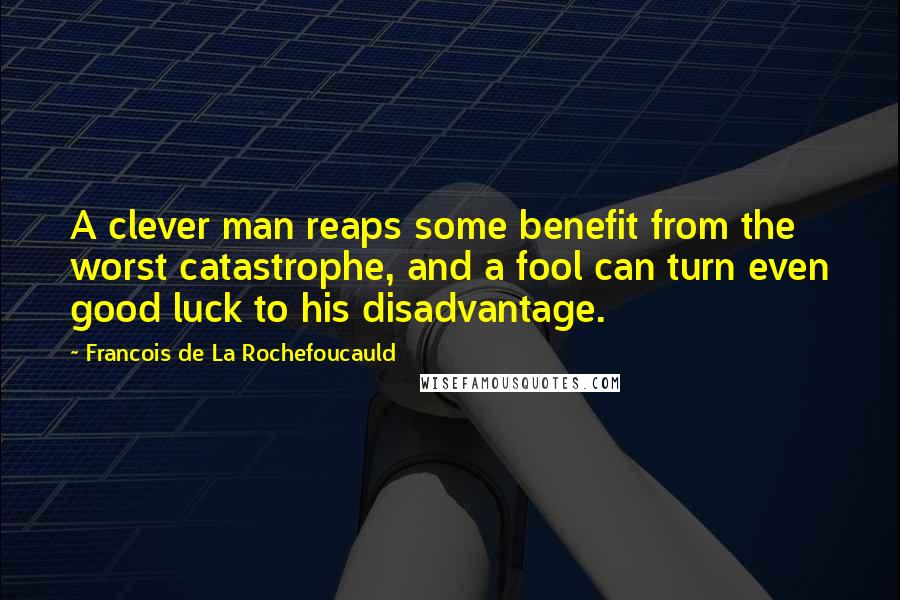 Francois De La Rochefoucauld Quotes: A clever man reaps some benefit from the worst catastrophe, and a fool can turn even good luck to his disadvantage.