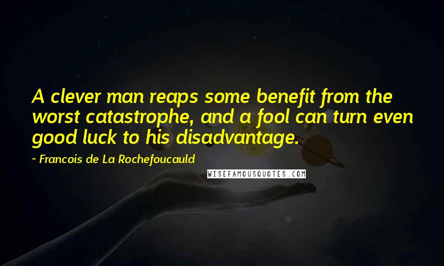 Francois De La Rochefoucauld Quotes: A clever man reaps some benefit from the worst catastrophe, and a fool can turn even good luck to his disadvantage.