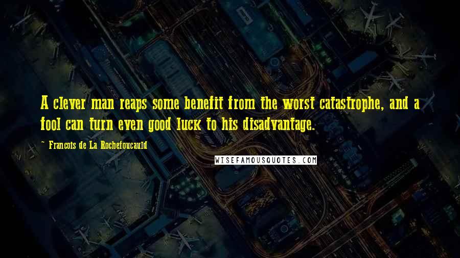 Francois De La Rochefoucauld Quotes: A clever man reaps some benefit from the worst catastrophe, and a fool can turn even good luck to his disadvantage.
