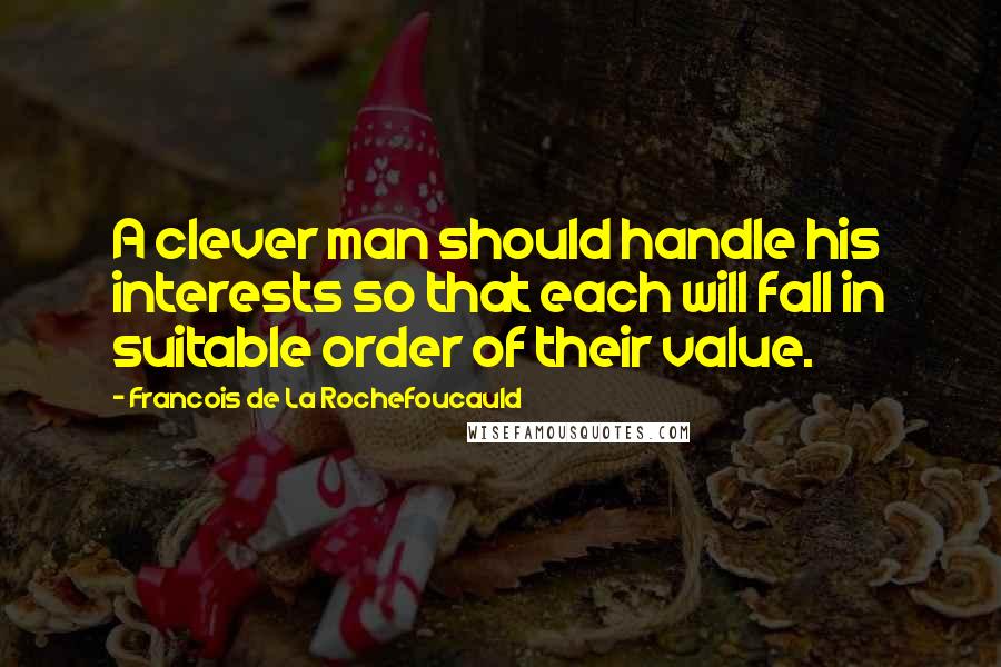 Francois De La Rochefoucauld Quotes: A clever man should handle his interests so that each will fall in suitable order of their value.