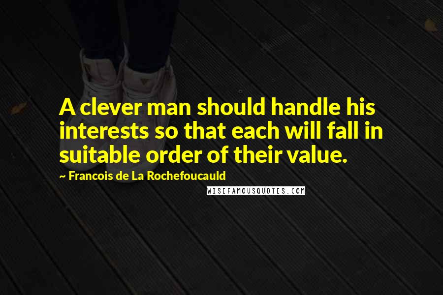 Francois De La Rochefoucauld Quotes: A clever man should handle his interests so that each will fall in suitable order of their value.