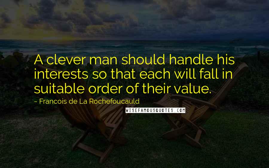 Francois De La Rochefoucauld Quotes: A clever man should handle his interests so that each will fall in suitable order of their value.