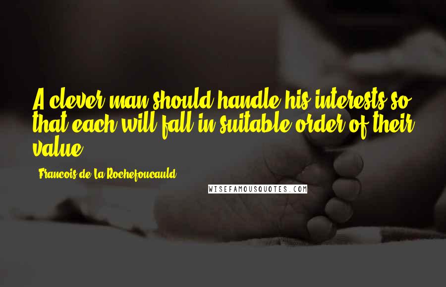 Francois De La Rochefoucauld Quotes: A clever man should handle his interests so that each will fall in suitable order of their value.