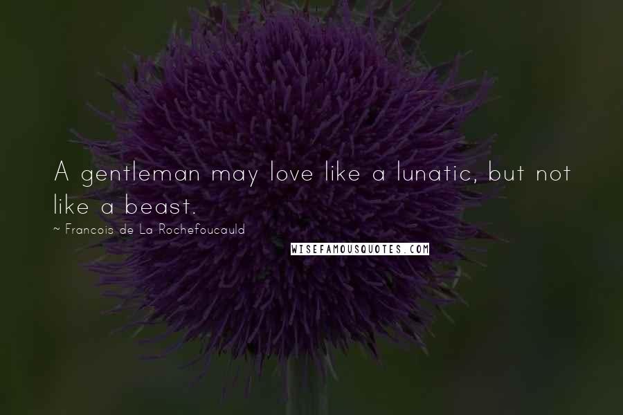 Francois De La Rochefoucauld Quotes: A gentleman may love like a lunatic, but not like a beast.